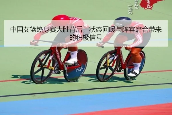 中国女篮热身赛大胜背后，状态回暖与阵容磨合带来的积极信号